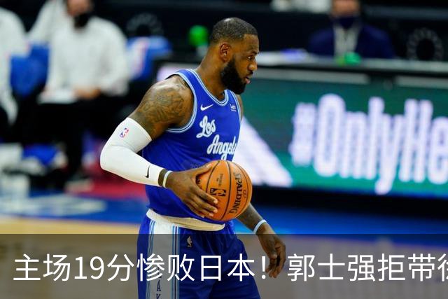 主场19分惨败日本！郭士强拒带徐杰+胡明轩自废武功，中国男篮陷出局绝境