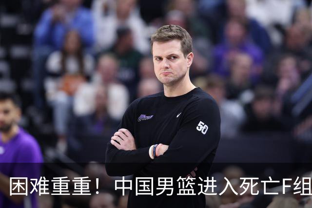 困难重重！中国男篮进入死亡F组，3大归化强敌拦路，也无战绩优势