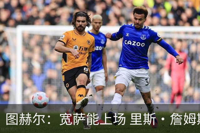 图赫尔：宽萨能上场 里斯·詹姆斯还得评估 不会吃伟哥来应对高反