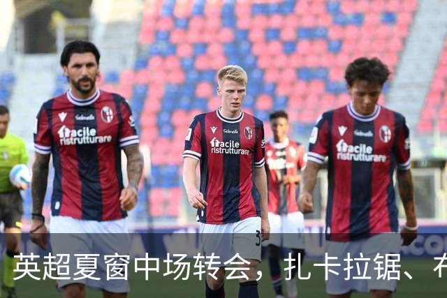 英超夏窗中场转会，扎卡拉锯、布阿迪天价争抢、吉马良斯毫无进展