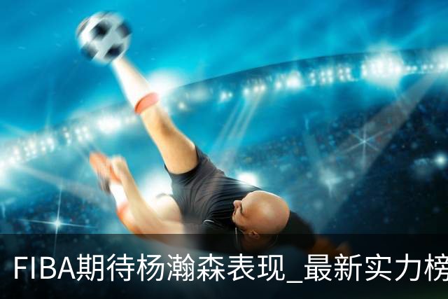 FIBA期待杨瀚森表现 最新实力榜：中国男篮高居第二